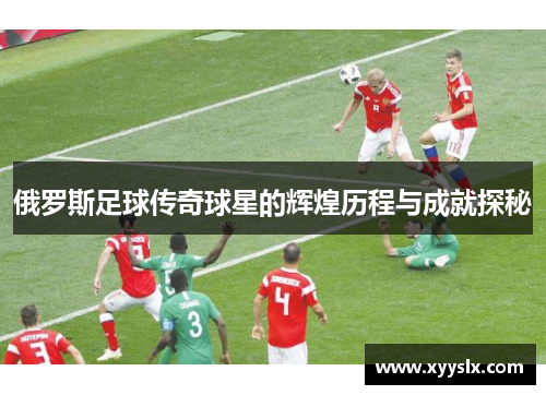俄罗斯足球传奇球星的辉煌历程与成就探秘