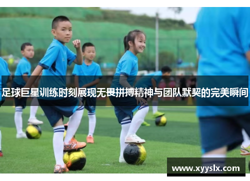足球巨星训练时刻展现无畏拼搏精神与团队默契的完美瞬间